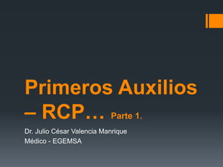 Primeros Auxilios
– RCP… Parte 1.
Dr. Julio César Valencia Manrique
Médico - EGEMSA
 