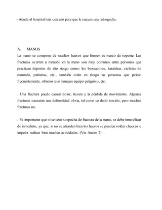 - Acuda al hospital más cercano para que le saquen una radiografía.
A. MANOS
La mano se compone de muchos huesos que formen su marco de soporte. Las
fracturas ocurren a menudo en la mano son muy comunes entre personas que
practican deportes de alto riesgo como: los boxeadores, karatekas, ciclistas de
montaña, patinetas, etc., también están en riesgo las personas que pelean
frecuentemente, obreros que manejan equipo peligroso, etc.
. Una fractura puede causar dolor, tiesura y la pérdida de movimiento. Algunas
fracturas causarán una deformidad obvia, tal como un dedo torcido, pero muchas
fracturas no.
. Es importante que si se tiene sospecha de fractura de la mano, se debe inmovilizar
de inmediato, ya que, si no se atienden bien los huesos se pueden soldar chuecos e
impedir realizar bien muchas actividades. (Ver Anexo 2)
 