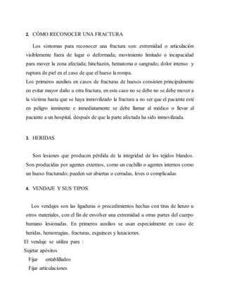 2. CÓMO RECONOCER UNA FRACTURA
Los síntomas para reconocer una fractura son: extremidad o articulación
visiblemente fuera de lugar o deformada; movimiento limitado o incapacidad
para mover la zona afectada; hinchazón, hematoma o sangrado; dolor intenso y
ruptura de piel en el caso de que el hueso la rompa.
Los primeros auxilios en casos de fracturas de huesos consisten principalmente
en evitar mayor daño u otra fractura, en este caso no se debe no se debe mover a
la víctima hasta que se haya inmovilizado la fractura a no ser que el paciente esté
en peligro inminente e inmediatamente se debe llamar al médico o llevar al
paciente a un hospital, después de que la parte afectada ha sido inmovilizada.
3. HERIDAS
Son lesiones que producen pérdida de la integridad de los tejidos blandos.
Son producidas por agentes externos, como un cuchillo o agentes internos como
un hueso fracturado; pueden ser abiertas o cerradas, leves o complicadas
4. VENDAJE Y SUS TIPOS
Los vendajes son las ligaduras o procedimientos hechas con tiras de lienzo u
otros materiales, con el fin de envolver una extremidad u otras partes del cuerpo
humano lesionadas. En primeros auxilios se usan especialmente en caso de
heridas, hemorragias, fracturas, esguinces y luxaciones.
El vendaje se utiliza para :
Sujetar apósitos
Fijar entablillados
Fijar articulaciones
 