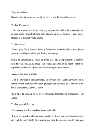 Tipos de vendajes.
Hay distintas formas de superposición de la venda, las más utilizadas son :
Vendaje Compresivo
Se usa cuando una herida sangra y se pretende cohibir la hemorragia, Se
colocan varias capas de algodón hasta alcanzar un grosor de unos 15 cm., que se
reducirá a la mitad al vendar encima
Vendaje circular.
Se usa para fijar el extremo inicial y final de una inmovilización o para fijar un
apósito, también para iniciar y/o finalizar un vendaje.
Indica en superponer la venda de forma que tape completamente la anterior.
Este tipo de vendaje se utiliza para sujetar apósitos en la frente, miembros
superiores e inferiores y para controlar hemorragias. (Ver Anexo 3)
Vendaje para codo o rodilla.
Con la articulación semiflexionada, se efectúan dos vueltas circulares en el
centro de esta, para posteriormente, proseguir con cruzados en 8, alternos sobre
brazo y antebrazo, o pierna y muslo.
Este tipo de vendaje no se debe inmovilizar totalmente la articulación. (Ver
Anexo 4)
Vendaje para tobillo o pie.
Se comienza con dos circulares a nivel del tobillo.
Luego se procede a efectuar varias vueltas en 8 que abarquen alternativamente
pie y tobillo, remontando de la parte distal hacia la proximal, para terminar con
 