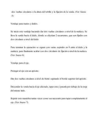 dos vueltas circulares a la altura del tobillo y la fijación de la venda. (Ver Anexo
5)
Vendaje para manos y dedos.
Se inicia este vendaje haciendo dar dos vueltas circulares a nivel de la muñeca. Se
lleva la venda hacia el dedo, donde se efectúan 2 recurrentes, que son fijadas con
dos circulares a nivel del dedo
Para terminar la operación se siguen con varias espirales en 8 entre el dedo y la
muñeca, para finalmente acabar con dos circulares de fijación a nivel de la muñeca.
(Ver Anexo 6)
Vendaje para el ojo.
Proteger al ojo con un apósito.
Dar dos vueltas circulares a nivel de frente sujetando el borde superior del apósito.
Descender la venda hacia el ojo afectado, tapar este y pasarla por debajo de la oreja
del mismo lado.
Repetir esta maniobra tantas veces como sea necesario para tapar completamente el
ojo. (Ver Anexo 7)
 
