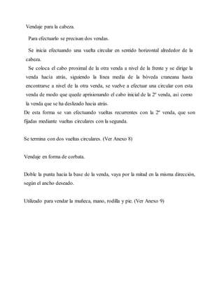 Vendaje para la cabeza.
Para efectuarlo se precisan dos vendas.
Se inicia efectuando una vuelta circular en sentido horizontal alrededor de la
cabeza.
Se coloca el cabo proximal de la otra venda a nivel de la frente y se dirige la
venda hacía atrás, siguiendo la línea media de la bóveda craneana hasta
encontrarse a nivel de la otra venda, se vuelve a efectuar una circular con esta
venda de modo que quede aprisionando el cabo inicial de la 2º venda, así como
la venda que se ha deslizado hacia atrás.
De esta forma se van efectuando vueltas recurrentes con la 2º venda, que son
fijadas mediante vueltas circulares con la segunda.
Se termina con dos vueltas circulares. (Ver Anexo 8)
Vendaje en forma de corbata.
Doble la punta hacia la base de la venda, vaya por la mitad en la misma dirección,
según el ancho deseado.
Utilizado para vendar la muñeca, mano, rodilla y pie. (Ver Anexo 9)
 