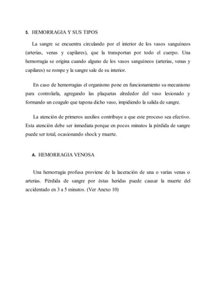 5. HEMORRAGIA Y SUS TIPOS
La sangre se encuentra circulando por el interior de los vasos sanguíneos
(arterias, venas y capilares), que la transportan por todo el cuerpo. Una
hemorragia se origina cuando alguno de los vasos sanguíneos (arterias, venas y
capilares) se rompe y la sangre sale de su interior.
En caso de hemorragias el organismo pone en funcionamiento su mecanismo
para controlarla, agregando las plaquetas alrededor del vaso lesionado y
formando un coagulo que tapona dicho vaso, impidiendo la salida de sangre.
La atención de primeros auxilios contribuye a que este proceso sea efectivo.
Esta atención debe ser inmediata porque en pocos minutos la pérdida de sangre
puede ser total, ocasionando shock y muerte.
A. HEMORRAGIA VENOSA
Una hemorragia profusa proviene de la laceración de una o varias venas o
arterias. Pérdida de sangre por éstas heridas puede causar la muerte del
accidentado en 3 a 5 minutos. (Ver Anexo 10)
 