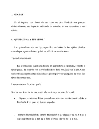 7. GOLPES
Es el impacto con fuerza de una cosa en otra. Producir una persona
deliberadamente ese impacto, utilizando un miembro o una herramienta a ese
efecto.
8. QUEMADURA Y SUS TIPOS
Las quemaduras son un tipo específico de lesión de los tejidos blandos
causada por agentes físicos, químicos, eléctricos o radiaciones.
Tipos de quemaduras
Las quemaduras suelen clasificarse en quemaduras de primero, segundo o
tercer grado, de acuerdo con la profundidad del daño provocado en la piel. Cada
uno de los accidentes antes mencionados puede provocar cualquiera de estos tres
tipos de quemaduras.
Las quemaduras de primer grado
Son las más leves de las tres y sólo afectan la capa superior de la piel:
Signos y síntomas: Estas quemaduras provocan enrojecimiento, dolor e
hinchazón leve, pero no forman ampollas.
Tiempo de curación: El tiempo de curación es de alrededor de 3 a 6 días; la
capa superficial de la piel de la zona afectada se pela en 1 o 2 días.
 