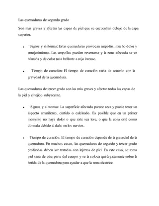 Las quemaduras de segundo grado
Son más graves y afectan las capas de piel que se encuentran debajo de la capa
superior.
Signos y síntomas: Estas quemaduras provocan ampollas, mucho dolor y
enrojecimiento. Las ampollas pueden reventarse y la zona afectada se ve
húmeda y de color rosa brillante a rojo intenso.
Tiempo de curación: El tiempo de curación varía de acuerdo con la
gravedad de la quemadura.
Las quemaduras de tercer grado son las más graves y afectan todas las capas de
la piel y el tejido subyacente.
Signos y síntomas: La superficie afectada parece seca y puede tener un
aspecto amarillento, curtido o calcinado. Es posible que en un primer
momento no haya dolor o que éste sea leve, o que la zona esté como
dormida debido al daño en los nervios.
Tiempo de curación: El tiempo de curación depende de la gravedad de la
quemadura. En muchos casos, las quemaduras de segundo y tercer grado
profundas deben ser tratadas con injertos de piel. En este caso, se toma
piel sana de otra parte del cuerpo y se la coloca quirúrgicamente sobre la
herida de la quemadura para ayudar a que la zona cicatrice.
 