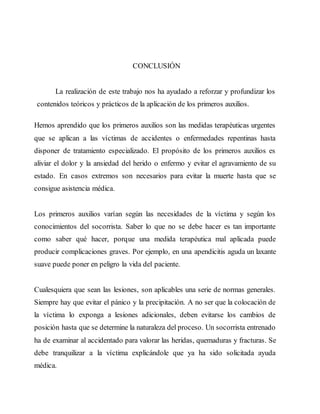 CONCLUSIÓN
La realización de este trabajo nos ha ayudado a reforzar y profundizar los
contenidos teóricos y prácticos de la aplicación de los primeros auxilios.
Hemos aprendido que los primeros auxilios son las medidas terapéuticas urgentes
que se aplican a las víctimas de accidentes o enfermedades repentinas hasta
disponer de tratamiento especializado. El propósito de los primeros auxilios es
aliviar el dolor y la ansiedad del herido o enfermo y evitar el agravamiento de su
estado. En casos extremos son necesarios para evitar la muerte hasta que se
consigue asistencia médica.
Los primeros auxilios varían según las necesidades de la víctima y según los
conocimientos del socorrista. Saber lo que no se debe hacer es tan importante
como saber qué hacer, porque una medida terapéutica mal aplicada puede
producir complicaciones graves. Por ejemplo, en una apendicitis aguda un laxante
suave puede poner en peligro la vida del paciente.
Cualesquiera que sean las lesiones, son aplicables una serie de normas generales.
Siempre hay que evitar el pánico y la precipitación. A no ser que la colocación de
la víctima lo exponga a lesiones adicionales, deben evitarse los cambios de
posición hasta que se determine la naturaleza del proceso. Un socorrista entrenado
ha de examinar al accidentado para valorar las heridas, quemaduras y fracturas. Se
debe tranquilizar a la víctima explicándole que ya ha sido solicitada ayuda
médica.
 