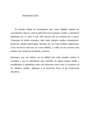 INTRODUCCIÓN
El presente trabajo de investigación tiene como finalidad adquirir los
conocimientos básicos sobre la aplicación de los primeros auxilios y entender lo
importante que es saber lo que debe hacerse ante un accidente leve o grave.
Trataremos de definir conceptos, tales como: primeros auxilios, traumatismos,
luxaciones, heridas, hemorragias, fracturas, etc, así como también, explicaremos
cómo reconocer cada una, así como también, y cuáles son las acciones para
atender a las víctimas de accidentes y lesiones.
Esperamos que este trabajo sea de utilidad para todos aquellos quienes lo
consulten y que la información aquí obtenida, de alguna manera facilite y
complemente el aprendizaje sobre este interesante tema como es la práctica de
los primeros auxilios, aplicados a la educación física en las instituciones
educativas.
 