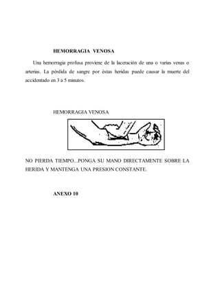 HEMORRAGIA VENOSA
Una hemorragia profusa proviene de la laceración de una o varias venas o
arterias. La pérdida de sangre por éstas heridas puede causar la muerte del
accidentado en 3 a 5 minutos.
HEMORRAGIA VENOSA
NO PIERDA TIEMPO...PONGA SU MANO DIRECTAMENTE SOBRE LA
HERIDA Y MANTENGA UNA PRESION CONSTANTE.
ANEXO 10
 