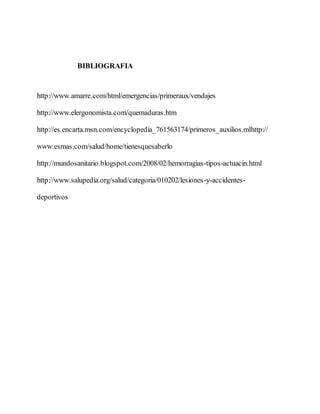 BIBLIOGRAFIA
http://www.amarre.com/html/emergencias/primeraux/vendajes
http://www.elergonomista.com/quemaduras.htm
http://es.encarta.msn.com/encyclopedia_761563174/primeros_auxilios.mlhttp://
www.esmas.com/salud/home/tienesquesaberlo
http://mundosanitario.blogspot.com/2008/02/hemorragias-tipos-actuacin.html
http://www.salupedia.org/salud/categoria/010202/lesiones-y-accidentes-
deportivos
 
