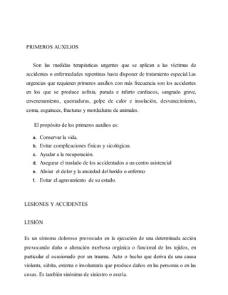 PRIMEROS AUXILIOS
Son las medidas terapéuticas urgentes que se aplican a las víctimas de
accidentes o enfermedades repentinas hasta disponer de tratamiento especial.Las
urgencias que requieren primeros auxilios con más frecuencia son los accidentes
en los que se produce asfixia, parada e infarto cardiacos, sangrado grave,
envenenamiento, quemaduras, golpe de calor e insolación, desvanecimiento,
coma, esguinces, fracturas y mordeduras de animales.
El propósito de los primeros auxilios es:
a. Conservar la vida.
b. Evitar complicaciones físicas y sicológicas.
c. Ayudar a la recuperación.
d. Asegurar el traslado de los accidentados a un centro asistencial
e. Aliviar el dolor y la ansiedad del herido o enfermo
f. Evitar el agravamiento de su estado.
LESIONES Y ACCIDENTES
LESIÓN
Es un síntoma doloroso provocado en la ejecución de una determinada acción
provocando daño o alteración morbosa orgánica o funcional de los tejidos, en
particular el ocasionado por un trauma. Acto o hecho que deriva de una causa
violenta, súbita, externa e involuntaria que produce daños en las personas o en las
cosas. Es también sinónimo de siniestro o avería.
 