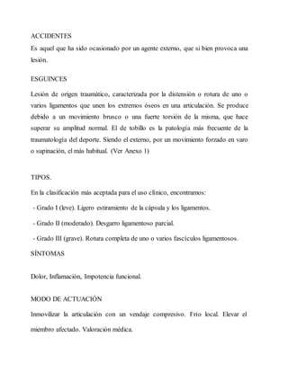 ACCIDENTES
Es aquel que ha sido ocasionado por un agente externo, que si bien provoca una
lesión.
ESGUINCES
Lesión de origen traumático, caracterizada por la distensión o rotura de uno o
varios ligamentos que unen los extremos óseos en una articulación. Se produce
debido a un movimiento brusco o una fuerte torsión de la misma, que hace
superar su amplitud normal. El de tobillo es la patología más frecuente de la
traumatología del deporte. Siendo el externo, por un movimiento forzado en varo
o supinación, el más habitual. (Ver Anexo 1)
TIPOS.
En la clasificación más aceptada para el uso clínico, encontramos:
- Grado I (leve). Ligero estiramiento de la cápsula y los ligamentos.
- Grado II (moderado). Desgarro ligamentoso parcial.
- Grado III (grave). Rotura completa de uno o varios fascículos ligamentosos.
SÍNTOMAS
Dolor, Inflamación, Impotencia funcional.
MODO DE ACTUACIÓN
Inmovilizar la articulación con un vendaje compresivo. Frío local. Elevar el
miembro afectado. Valoración médica.
 