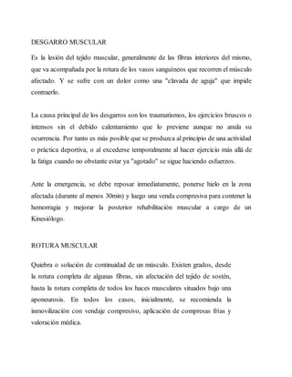 DESGARRO MUSCULAR
Es la lesión del tejido muscular, generalmente de las fibras interiores del mismo,
que va acompañada por la rotura de los vasos sanguíneos que recorren el músculo
afectado. Y se sufre con un dolor como una "clavada de aguja" que impide
contraerlo.
La causa principal de los desgarros son los traumatismos, los ejercicios bruscos o
intensos sin el debido calentamiento que lo previene aunque no anula su
ocurrencia. Por tanto es más posible que se produzca al principio de una actividad
o práctica deportiva, o al excederse temporalmente al hacer ejercicio más allá de
la fatiga cuando no obstante estar ya "agotado" se sigue haciendo esfuerzos.
Ante la emergencia, se debe reposar inmediatamente, ponerse hielo en la zona
afectada (durante al menos 30min) y luego una venda compresiva para contener la
hemorragia y mejorar la posterior rehabilitación muscular a cargo de un
Kinesiólogo.
ROTURA MUSCULAR
Quiebra o solución de continuidad de un músculo. Existen grados, desde
la rotura completa de algunas fibras, sin afectación del tejido de sostén,
hasta la rotura completa de todos los haces musculares situados bajo una
aponeurosis. En todos los casos, inicialmente, se recomienda la
inmovilización con vendaje compresivo, aplicación de compresas frías y
valoración médica.
 