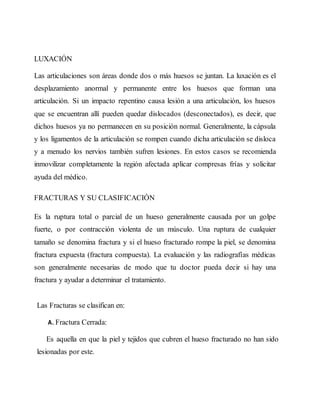LUXACIÓN
Las articulaciones son áreas donde dos o más huesos se juntan. La luxación es el
desplazamiento anormal y permanente entre los huesos que forman una
articulación. Si un impacto repentino causa lesión a una articulación, los huesos
que se encuentran allí pueden quedar dislocados (desconectados), es decir, que
dichos huesos ya no permanecen en su posición normal. Generalmente, la cápsula
y los ligamentos de la articulación se rompen cuando dicha articulación se disloca
y a menudo los nervios también sufren lesiones. En estos casos se recomienda
inmovilizar completamente la región afectada aplicar compresas frías y solicitar
ayuda del médico.
FRACTURAS Y SU CLASIFICACIÓN
Es la ruptura total o parcial de un hueso generalmente causada por un golpe
fuerte, o por contracción violenta de un músculo. Una ruptura de cualquier
tamaño se denomina fractura y si el hueso fracturado rompe la piel, se denomina
fractura expuesta (fractura compuesta). La evaluación y las radiografías médicas
son generalmente necesarias de modo que tu doctor pueda decir si hay una
fractura y ayudar a determinar el tratamiento.
Las Fracturas se clasifican en:
A. Fractura Cerrada:
Es aquella en que la piel y tejidos que cubren el hueso fracturado no han sido
lesionadas por este.
 