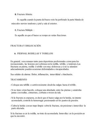 B. Fractura Abierta:
Es aquella cuando la punta del hueso roto ha perforado la parte blanda de
músculos nervios tendones y piel y sale al exterior.
C. Fractura Múltiple :
Es aquella en que el hueso se rompe en varias fracciones
FRACTURAY DISLOCACIÓN
A. PIERNAS, RODILLAS Y TOBILLOS
En general, soncomunes tanto para deportistas profesionales como para los
recreacionales, las lesiones por sobreuso en la rodilla, tobillo, y tendones.Las
fracturas en pierna, rodilla o tobillo son muy dolorosas y si no se atienden
adecuadamente pueden ocasionar deformidades o incapacidades.
Sus señales de alarma: Dolor, inflamación, inmovilidad e hinchazón.
TRATAMIENTO
- Coloque una tablilla o cartón resistente desdelas nalgas hasta el tobillo.
- Si no tiene cómo hacerlo, coloque una almohada entre las piernas y amárrelas
juntas con toallas, cinturones, corbatas o trozos de tela.
- Si la fractura es expuesta, es decir que el hueso salga por la herida, no intente
acomodarlo, controle la hemorragia presionando en los puntos de presión.
- Cubra la herida conun trapo limpio sobrela fractura, sin presionar e inmovilice la
parte afectada.
Si la fractura es en la rodilla, no trate de acomodarla. Inmovilice en la posición en
que la encontró.
 