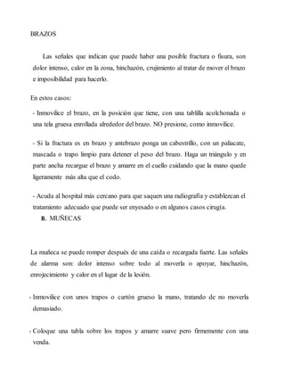 BRAZOS
Las señales que indican que puede haber una posible fractura o fisura, son
dolor intenso, calor en la zona, hinchazón, crujimiento al tratar de mover el brazo
e imposibilidad para hacerlo.
En estos casos:
- Inmovilice el brazo, en la posición que tiene, con una tablilla acolchonada o
una tela gruesa enrollada alrededor del brazo. NO presione, como inmovilice.
- Si la fractura es en brazo y antebrazo ponga un cabestrillo, con un paliacate,
mascada o trapo limpio para detener el peso del brazo. Haga un triángulo y en
parte ancha recargue el brazo y amarre en el cuello cuidando que la mano quede
ligeramente más alta que el codo.
- Acuda al hospital más cercano para que saquen una radiografía y establezcan el
tratamiento adecuado que puede ser enyesado o en algunos casos cirugía.
B. MUÑECAS
La muñeca se puede romper después de una caída o recargada fuerte. Las señales
de alarma son: dolor intenso sobre todo al moverla o apoyar, hinchazón,
enrojecimiento y calor en el lugar de la lesión.
- Inmovilice con unos trapos o cartón grueso la mano, tratando de no moverla
demasiado.
- Coloque una tabla sobre los trapos y amarre suave pero firmemente con una
venda.
 