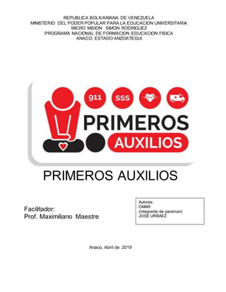 PRIMEROS AUXILIOS
Facilitador:
Prof. Maximiliano Maestre
Anaco, Abril de 2019
REPUBLICA BOLIVARIANA DE VENEZUELA
MINISTERIO DEL PODER POPULAR PARA LA EDUCACION UNIVERSITARIA
MICRO MISION SIMON RODRIGUEZ
PROGRAMA NACIONAL DE FORMACION EDUCACION FISICA
ANACO, ESTADO ANZOATEGUI
Autores:
OMAR
(integrante de paraman)
JOSE URBAEZ
 