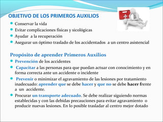 OBJETIVO DE LOS PRIMEROS AUXILIOS
 Conservar la vida
 Evitar complicaciones físicas y sicológicas
 Ayudar a la recuperación
 Asegurar un óptimo traslado de los accidentados a un centro asistencial
Propósito de aprender Primeros Auxilios
 Prevención de los accidentes
 Capacitar a las personas para que puedan actuar con conocimiento y en
forma correcta ante un accidente o incidente
 Prevenir o minimizar el agravamiento de las lesiones por tratamiento
inadecuado: aprender que se debe hacer y que no se debe hacer frente
a un accidente.
 Procurar un transporte adecuado. Se debe realizar siguiendo normas
establecidas y con las debidas precauciones para evitar agravamiento o
producir nuevas lesiones. En lo posible trasladar al centro mejor dotado
 