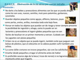 O.V.A.C.E. Obstrucción de la via aérea por cuerpo extraño
Prevención :
No darle a los bebes y preescolares alimentos con los que se pueda ahogar,
como los son uvas, nueces, semillas, maíz para palomitas, garbanzos,
caramelos
Guardar objetos pequeños como agujas, alfileres, botones, joyas
como perlas, aretes, anillos, monedas todo esto bajo llave.
Pensar en todos los objetos que puedan ser de riesgo y tener siempre presente
la posibilidad de ingestión y ahogo, como lo puede ser en
lactantes y preescolares el ingerir globos pequeños que no son
fáciles de localizar en un primer momento y extraer. Cuidado con
los juguetes con piezas pequeñas
Si bien no es un objeto que se pueda ingerir, también evite que jueguen con
bolsas de plástico, que al colocarlas en la cabeza pueden sufrir también una
asfixia.
La carne debe cortarse en trozos pequeños, ojo con las salchichas
Enseñar desde pequeños a tragar el alimento antes de hablar
Es preferible sacarse algo de la boca ( trozo de nervio) si no logramos
masticarlo antes que tragarlo.
 