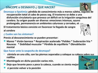 SÍNCOPE o DESMAYO ¿ QUE HACER?
Desmayo o lipotimia: pérdida de conocimiento más o menos súbita, seguida de
recuperación total al cabo de pocos seg. El trastorno se debe a una
disfunción circulatoria que provoca un déficit en la irrigación sanguínea del
cerebro. Su origen puede ser diverso: emociones intensas, ayuno
prolongado, permanencia en ambientes calurosos y cerrados, etc.
El tratamiento básico consiste en favorecer la llegada de sangre
al cerebro
¿ Cuales son los síntomas?
Previo al desvanecimiento se pueden presentar:
Mareo * Visión borrosa * Respiración acelerada *Palidez * Sudoración fría *
Nauseas * Debilidad muscular * Pérdida de equilibrio * Obnubilación
mental
Que hacer ante la sospecha de desmayo?
• siéntela en una silla, con las piernas separadas y coloque su cabeza sobre sus
rodillas
Manténgalo en dicha posición varios min.
Deje que levante poco a poco la cabeza, cuando se sienta mejor,
 si persiste volver a la posición
 