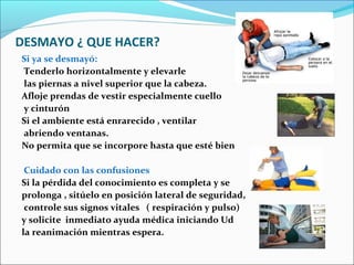 DESMAYO ¿ QUE HACER?
Si ya se desmayó:
Tenderlo horizontalmente y elevarle
las piernas a nivel superior que la cabeza.
Afloje prendas de vestir especialmente cuello
y cinturón
Si el ambiente está enrarecido , ventilar
abriendo ventanas.
No permita que se incorpore hasta que esté bien
Cuidado con las confusiones
Si la pérdida del conocimiento es completa y se
prolonga , sitúelo en posición lateral de seguridad,
controle sus signos vitales ( respiración y pulso)
y solicite inmediato ayuda médica iniciando Ud
la reanimación mientras espera.
 