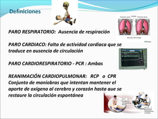 Definiciones
PARO RESPIRATORIO: Ausencia de respiración
PARO CARDIACO: Falta de actividad cardiaca que se
traduce en ausencia de circulación
PARO CARDIORESPIRATORIO - PCR : Ambas
REANIMACIÓN CARDIOPULMONAR: RCP o CPR
Conjunto de maniobras que intentan mantener el
aporte de oxígeno al cerebro y corazón hasta que se
restaure la circulación espontánea
 