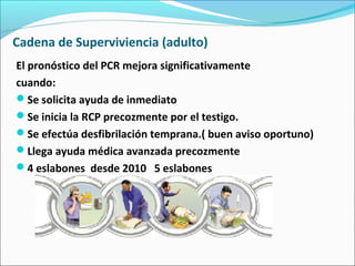 Cadena de Superviviencia (adulto)
El pronóstico del PCR mejora significativamente
cuando:
Se solicita ayuda de inmediato
Se inicia la RCP precozmente por el testigo.
Se efectúa desfibrilación temprana.( buen aviso oportuno)
Llega ayuda médica avanzada precozmente
4 eslabones desde 2010 5 eslabones
 