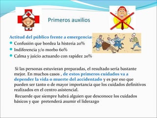 Primeros auxilios
Actitud del público frente a emergencias
Confusión que bordea la histeria 20%
Indiferencia y/o morbo 60%
Calma y juicio actuando con rapidez 20%
Si las personas estuvieran preparadas, el resultado sería bastante
mejor. En muchos casos , de estos primeros cuidados va a
depender la vida o muerte del accidentado y es por eso que
pueden ser tanto o de mayor importancia que los cuidados definitivos
realizados en el centro asistencial.
Recuerde que siempre habrá alguien que desconoce los cuidados
básicos y que pretenderá asumir el liderazgo
 