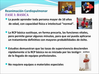 Reanimación Cardiopulmonar
FASE I: BASICA
La puede aprender toda persona mayor de 10 años
de edad, con capacidad física e intelectual “normal”.
La RCP básica sustituye, en forma precaria, las funciones vitales,
pero permite ganar algunos minutos, para que así pueda aplicarse
un tratamiento definitivo con mayores probabilidades de éxito.
Estudios demuestran que las tasas de supervivencia descienden
rápidamente si la RCP básica no es iniciada por los testigos, antes
de la llegada de equipos profesionales.
No requiere equipos o materiales especiales
 