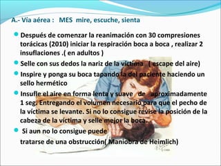 A.- Vía aérea : MES mire, escuche, sienta
Después de comenzar la reanimación con 30 compresiones
torácicas (2010) iniciar la respiración boca a boca , realizar 2
insuflaciones .( en adultos )
Selle con sus dedos la nariz de la víctima ( escape del aire)
Inspire y ponga su boca tapando la del paciente haciendo un
sello hermético
Insufle el aire en forma lenta y suave de aproximadamente
1 seg. Entregando el volumen necesario para que el pecho de
la víctima se levante. Si no lo consigue revise la posición de la
cabeza de la víctima y selle mejor la boca.
 Si aun no lo consigue puede
tratarse de una obstrucción( Maniobra de Heimlich)
 