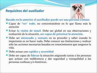 Requisitos del auxiliador
Basado en lo anterior el auxiliador puede ser una persona común:
Capaz de “ver” todo, no concentrándose en lo que llama más la
atención
Evitar la visión de túnel. Debe ser global en sus observaciones y
evaluación de la situación, ser capaz de priorizar la atención.
Debe ser mesurado y sensato en su proceder y saber cuando lo
importante es no hacer nada. Debe conocer sus limitaciones y realizar
sólo las acciones necesarias basadas en conocimientos que aseguren la
vida,
Debe actuar con rapidez y serenidad
Debe ser capaz de liderar la situación asignando tareas a las personas
que actúan con indiferencia y dar seguridad y tranquilidad a las
personas confusas y/o histéricas.
 