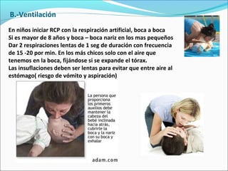B.-Ventilación
En niños iniciar RCP con la respiración artificial, boca a boca
Si es mayor de 8 años y boca – boca nariz en los mas pequeños
Dar 2 respiraciones lentas de 1 seg de duración con frecuencia
de 15 -20 por min. En los más chicos solo con el aire que
tenemos en la boca, fijándose si se expande el tórax.
Las insuflaciones deben ser lentas para evitar que entre aire al
estómago( riesgo de vómito y aspiración)
 