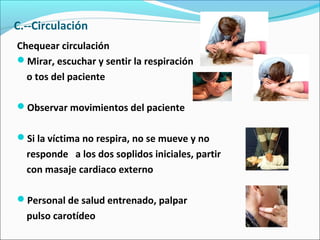 C.--Circulación
Chequear circulación
Mirar, escuchar y sentir la respiración
o tos del paciente
Observar movimientos del paciente
Si la víctima no respira, no se mueve y no
responde a los dos soplidos iniciales, partir
con masaje cardiaco externo
Personal de salud entrenado, palpar
pulso carotídeo
 