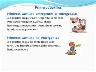 Primeros auxilios
Primeros auxilios emergentes o emergencias.
Son aquellos en que existe riesgo vital como son:
Paro cardiorespiratorio, asfixia, shock,
hemorragias importantes, quemaduras severas,
intoxicaciones graves, etc.
Primeros auxilios no emergentes
Son aquellas en que no existe riesgo vital
por ej. Una fractura de brazo, dolor abdominal,
herida menor, etc
 