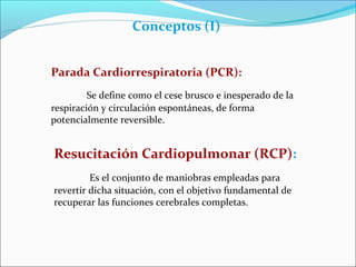 Conceptos (I)
Parada Cardiorrespiratoria (PCR):
Se define como el cese brusco e inesperado de la
respiración y circulación espontáneas, de forma
potencialmente reversible.
Resucitación Cardiopulmonar (RCP):
Es el conjunto de maniobras empleadas para
revertir dicha situación, con el objetivo fundamental de
recuperar las funciones cerebrales completas.
 
