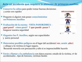 Ante un accidente que requiere la atención de primeros auxilios:
 Conserve la calma para poder tomar buenas decisiones
y actúe con rapidez
 Pregunte si alguien más posee conocimientos
en Primeros Auxilios
 Evaluación de la escena - VISTA PANORÁMICA –
¿qué pasó? cómo pasó? Y que puede pasar ?
Asegurar nuestra seguridad
 Organice los P. Auxilios, según sus capacidades
y juicio personal
 Determine posibles peligros en el lugar del accidente( ver, sentir ,oler)
y ubique a la víctima en lugar seguro,
Recuerde moverla con precaución y sólo si es imprescindible hacerlo
 Envíe a llamar a la ambulancia con datos exactos: estado de la víctima, nº de
accidentados , tipo de lesiones, víctimas fatales
 
