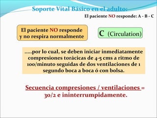 Soporte Vital Básico en el adulto:
Secuencia compresiones / ventilaciones =
30/2 e ininterrumpidamente.
El paciente NO responde: A - B - C
.....por lo cual, se deben iniciar inmediatamente
compresiones torácicas de 4-5 cms a ritmo de
100/minuto seguidas de dos ventilaciones de 1
segundo boca a boca ó con bolsa.
El paciente NO responde
y no respira normalmente C (Circulation)
 