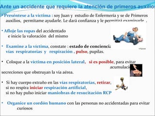 Ante un accidente que requiere la atención de primeros auxilios
• Preséntese a la víctima : soy Juan y estudio de Enfermería y se de Primeros
auxilios, permítame ayudarle. Le dará confianza y le permitirá examinarle…
• Afloje las ropas del accidentado
e inicie la valoración del mismo
• Examine a la víctima, constate : estado de conciencia,
vías respiratorias y respiración , pulso, pupilas.
• Coloque a la víctima en posición lateral, si es posible, para evitar
acumulación de
secreciones que obstruyan la vía aérea.
• Si hay cuerpo extraño en las vías respiratorias, retirar,
si no respira iniciar respiración artificial,
si no hay pulso iniciar maniobras de resucitación RCP
• Organice un cordón humano con las personas no accidentadas para evitar
curiosos
 