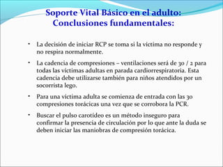 Soporte Vital Básico en el adulto:
Conclusiones fundamentales:
• La decisión de iniciar RCP se toma si la víctima no responde y
no respira normalmente.
• La cadencia de compresiones – ventilaciones será de 30 / 2 para
todas las víctimas adultas en parada cardiorrespiratoria. Esta
cadencia debe utilizarse también para niños atendidos por un
socorrista lego.
• Para una víctima adulta se comienza de entrada con las 30
compresiones torácicas una vez que se corrobora la PCR.
• Buscar el pulso carotídeo es un método inseguro para
confirmar la presencia de circulación por lo que ante la duda se
deben iniciar las maniobras de compresión torácica.
 