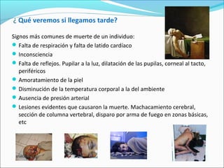 ¿ Qué veremos si llegamos tarde?
Signos más comunes de muerte de un individuo:
Falta de respiración y falta de latido cardíaco
Inconsciencia
Falta de reflejos. Pupilar a la luz, dilatación de las pupilas, corneal al tacto,
periféricos
Amoratamiento de la piel
Disminución de la temperatura corporal a la del ambiente
Ausencia de presión arterial
Lesiones evidentes que causaron la muerte. Machacamiento cerebral,
sección de columna vertebral, disparo por arma de fuego en zonas básicas,
etc
 