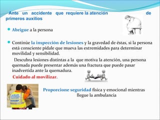 Ante un accidente que requiere la atención de
primeros auxilios
Abrigue a la persona
Continúe la inspección de lesiones y la gravedad de éstas, si la persona
está consciente pídale que mueva las extremidades para determinar
movilidad y sensibilidad.
Descubra lesiones distintas a la que motiva la atención, una persona
quemada puede presentar además una fractura que puede pasar
inadvertida ante la quemadura.
Cuidado al movilizar.
 Proporcione seguridad física y emocional mientras
llegue la ambulancia
 