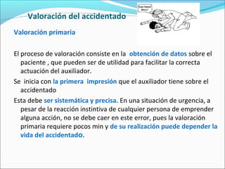 Valoración del accidentado
Valoración primaria
El proceso de valoración consiste en la obtención de datos sobre el
paciente , que pueden ser de utilidad para facilitar la correcta
actuación del auxiliador.
Se inicia con la primera impresión que el auxiliador tiene sobre el
accidentado
Esta debe ser sistemática y precisa. En una situación de urgencia, a
pesar de la reacción instintiva de cualquier persona de emprender
alguna acción, no se debe caer en este error, pues la valoración
primaria requiere pocos min y de su realización puede depender la
vida del accidentado.
 