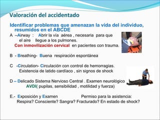 Valoración del accidentado
Identificar problemas que amenazan la vida del individuo,
resumidos en el ABCDE
A –Airway : Abrir la vía aérea , necesaria para que
el aire llegue a los pulmones.
Con inmovilización cervical en pacientes con trauma.
B - Breathing- Buena respiración espontánea
C -Circulation- Circulación con control de hemorragias.
Existencia de latido cardíaco , sin signos de shock
D – Delicado Sistema Nervioso Central . Examen neurológico
AVDI( pupilas, sensibilidad , motilidad y fuerza)
E.- Exposición y Examen Permiso para la asistencia:
Respira? Consciente? Sangra? Fracturado? En estado de shock?
 