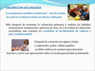 VALORACION SECUNDARIA
Los primeros auxilios comienzan con la acción,
lo cual en si mismo tiene un efecto calmante
Sólo después de terminar la valoración primaria y realizar las debidas
actuaciones( reanimación, apertura de vías, etc.) se realiza la valoración
secundaria, que consiste en examinar al accidentado de cabeza a
pies (cefalocaudal)
Después de controlar los signos vitales
( respiración, pulso, reflejo pupilar)
se debe realizar un examen para descartar
lesiones y tener una apreciación sobre el estado general del accidentado.
 