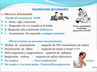 VALORACION SECUNDARIA
1.- Observar al lesionado
Estado de conciencia AVDI
 A– Alerta, vigil, consciente
 V – Responde a la voz cuando se le habla
 D -Responde sólo a estímulos dolorosos
 I - Inconsciente. No responde a ningún estímulo
Observaciones en personas inconscientes
 Pérdida de conocimiento : sospecha de TEC traumatismo de cráneo
 Decoloración de labios : sospecha de shock o intoxicación
 Saliva espumosa y sanguinolenta: sospecha de epilepsia
 Respiración ruidosa : sospecha de asfixia obstructiva
 No respira : Paro respiratorio
 No respira y no tiene pulso : Parocardiorespiratorio
 