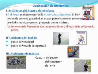 Clasificación de accidentes
I Accidentes del hogar o domésticos:
En el hogar es donde ocurren la mayoría los accidentes. Si bien
no son de extrema gravedad, el mayor porcentaje es en menores
de edad y muchas veces en presencia de sus madres .
Las lesiones más frecuentes son las quemaduras y el lugar más peligroso la
cocina.
II Accidentes del trabajo
 punto de vista legal
 punto de vista de la seguridad
III. Accidentes de tránsito
Causa : del peatón
del conductor
de la vía
 