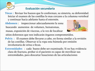 Evaluación secundaria
Tórax : Revisar los huesos que lo conforman, su simetría, su deformidad.
Iniciar el examen de las costillas lo mas cercano a la columna vertebral
y continuar hacia adelante hasta el esternón.
Abdomen : inspeccionar adecuadamente la zona
buscando aumentos de volumen, hematomas,
masas, exposición de vísceras, a la vez de localizar
sitios dolorosos que nos indicarán órganos comprometidos.
Pelvis : El examen debe llevarse a cabo, en forma similar a la revisión
de las costillas. Observar si la ropa esta húmeda por emisión
involuntaria de orina o fecas.
Extremidades : cada hueso debe ser examinado. Si no hay evidencia
clara de fractura, probar si el paciente es capaz de movilizar sus
extremidades, para descartar luxaciones de las articulaciones
 