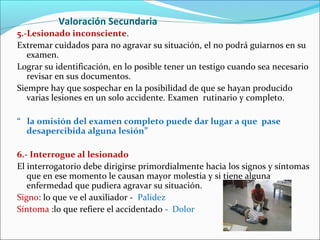 Valoración Secundaria
5.-Lesionado inconsciente.
Extremar cuidados para no agravar su situación, el no podrá guiarnos en su
examen.
Lograr su identificación, en lo posible tener un testigo cuando sea necesario
revisar en sus documentos.
Siempre hay que sospechar en la posibilidad de que se hayan producido
varias lesiones en un solo accidente. Examen rutinario y completo.
“ la omisión del examen completo puede dar lugar a que pase
desapercibida alguna lesión”
6.- Interrogue al lesionado
El interrogatorio debe dirigirse primordialmente hacia los signos y síntomas
que en ese momento le causan mayor molestia y si tiene alguna
enfermedad que pudiera agravar su situación.
Signo: lo que ve el auxiliador - Palidez
Síntoma :lo que refiere el accidentado - Dolor
 