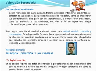 Valoración Secundaria
Las reacciones emocionales
deben manejarse con sumo cuidado, tratando de hacer entender al accidentado el
carácter de sus lesiones, que procedimientos se le realizarán, como se encuentran
sus acompañantes, que pasó con sus pertenencias, a donde serán trasladados,
como se informará a sus familiares, etc. con el fin de lograr una mayor
colaboración por parte del accidentado.
Para lograr este fin el auxiliador deberá tomar una actitud cordial, tranquila y
comprensiva. Es indispensable formular las preguntas cuidadosamente de manera
de obtener con exactitud los datos que se desean. En consecuencia , el auxiliador
que escucha con atención, empatía y atención suele ganarse la confianza del
lesionado y su cooperación
Recuerde siempre:
PRUDENCIA, DISCRECIÓN Y NO EXAGERAR
7.- Registro escrito
En lo posible registre los datos encontrados o proporcionados por el lesionado para
que no vuelvan a hacerle las mismas preguntas y dejar constancia de cómo lo
encontró en el primer momento
 