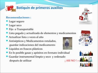 Botiquín de primeros auxilios
Recomendaciones :
Lugar seguro
Lugar seco
Fijo o Transportable
Lista pegada y actualizada de elementos y medicamentos
Actualizar lista 2 veces al año
Antisépticos y Medicamentos rotulados,
guardar indicaciones del medicamento
Líquidos en frascos plásticos
En lo posible gasas y apósitos en formato individual
Guardar instrumental limpio y seco y ordenado
después de utilizar ¡ ASI NO ! >
 