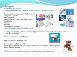 Botiquín
 Material de curación
Controlar hemorragias -Limpiar, cubrir heridas - Prevenir infección
Gasas paquetes con gasas individuales estériles
Compresas o apósitos
Telas adhesivas
Aplicadores: para extraer cuerpos extraños
Baja lenguas
Vendas
Algodón
Compresas de hielo seco
Suero fisiológico o agua destilada estéril
Antisépticos: povidona yodada, alcohol 70%( para desinfectar el material, nunca aplicar sobre una
herida) Alcohol gel
Jabón desinfectante o alcohol gel
Instrumental y otros elementos
Guantes y mascarilla desechables
Tijeras, pinzas, termómetro, tablillas para inmovilizar, lupa, linterna, alfiler de gancho,
Riñón , jeringas estériles
Medicamentos : analgésico, antipirético, antihistamínico, antiespasmódico
 